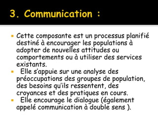  Cette composante est un processus planifié
destiné à encourager les populations à
adopter de nouvelles attitudes ou
comportements ou à utiliser des services
existants.
 Elle s’appuie sur une analyse des
préoccupations des groupes de population,
des besoins qu’ils ressentent, des
croyances et des pratiques en cours.
 Elle encourage le dialogue (également
appelé communication à double sens ).
 