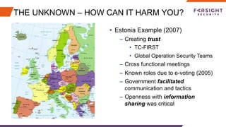 THE UNKNOWN – HOW CAN IT HARM YOU?
•  Estonia Example (2007)
–  Creating trust
•  TC-FIRST
•  Global Operation Security Teams
–  Cross functional meetings
–  Known roles due to e-voting (2005)
–  Government facilitated
communication and tactics
–  Openness with information
sharing was critical
 