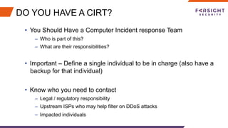 DO YOU HAVE A CIRT?
•  You Should Have a Computer Incident response Team
–  Who is part of this?
–  What are their responsibilities?
•  Important – Define a single individual to be in charge (also have a
backup for that individual)
•  Know who you need to contact
–  Legal / regulatory responsibility
–  Upstream ISPs who may help filter on DDoS attacks
–  Impacted individuals
 