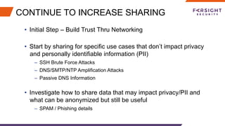 CONTINUE TO INCREASE SHARING
•  Initial Step – Build Trust Thru Networking
•  Start by sharing for specific use cases that don’t impact privacy
and personally identifiable information (PII)
–  SSH Brute Force Attacks
–  DNS/SMTP/NTP Amplification Attacks
–  Passive DNS Information
•  Investigate how to share data that may impact privacy/PII and
what can be anonymized but still be useful
–  SPAM / Phishing details
 
