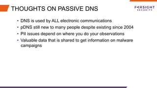 THOUGHTS ON PASSIVE DNS
•  DNS is used by ALL electronic communications
•  pDNS still new to many people despite existing since 2004
•  PII issues depend on where you do your observations
•  Valuable data that is shared to get information on malware
campaigns
 