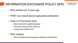INFORMATION EXCHANGE POLICY (IEP)
•  Work started over 2 years ago
•  FIRST was natural place to get global participation
•  Initial v1.0 Framework done
–  https://www.first.org/global/sigs/iep
–  Information Sharing SIG utilizing it
–  Unifying with OASIS STIX
•  Work ongoing
–  Other operational sharing groups asking for clarifications
 