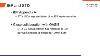 IEP and STIX
•  IEP Appendix A
–  STIX JSON representation of an IEP implementation
•  Close collaboration with OASIS
–  STIX 2.0 documentation has reference to IEP
–  IEP work ongoing to include IEP within STIX
 