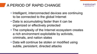 A PERIOD OF RAPID CHANGE
•  Intelligent, interconnected devices are continuing
to be connected to the global Internet
•  Data is accumulating faster than it can be
organized or effectively protected
•  The complexity of the Internet ecosystem creates
a rich environment exploitable by activists,
criminals, and nation states
•  Data will continue be stolen or modified using
subtle, persistent, directed attacks
 