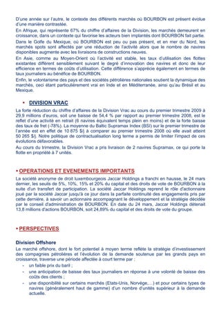 D’une année sur l’autre, le contexte des différents marchés où BOURBON est présent évolue
d’une manière contrastée.
En Afrique, qui représente 67% du chiffre d’affaires de la Division, les marchés demeurent en
croissance, dans un contexte qui favorise les acteurs bien implantés dont BOURBON fait partie.
Dans le Golfe du Mexique, où BOURBON est peu ou pas présent, et en mer du Nord, les
marchés spots sont affectés par une réduction de l’activité alors que le nombre de navires
disponibles augmente avec les livraisons de constructions neuves.
En Asie, comme au Moyen-Orient où l’activité est stable, les taux d’utilisation des flottes
existantes diffèrent sensiblement suivant le degré d’innovation des navires et donc de leur
efficience en termes de coûts d’utilisation. Cette différence s’apprécie également en termes de
taux journaliers au bénéfice de BOURBON.
Enfin, le volontarisme des pays et des sociétés pétrolières nationales soutient la dynamique des
marchés, ceci étant particulièrement vrai en Inde et en Méditerranée, ainsi qu’au Brésil et au
Mexique.
 DIVISION VRAC
La forte réduction du chiffre d’affaires de la Division Vrac au cours du premier trimestre 2009 à
29,9 millions d’euros, soit une baisse de 54,4 % par rapport au premier trimestre 2008, est le
reflet d’une activité en retrait (6 navires équivalent temps plein en moins) et de la forte baisse
des taux de fret (-78%). La moyenne du Baltic Supramax Index (BSI) sur le premier trimestre de
l’année est en effet de 10 875 $/j à comparer au premier trimestre 2008 où elle avait atteint
50 265 $/j. Notre politique de contractualisation long terme a permis de limiter l’impact de ces
évolutions défavorables.
Au cours du trimestre, la Division Vrac a pris livraison de 2 navires Supramax, ce qui porte la
flotte en propriété à 7 unités.
 OPERATIONS ET EVENEMENTS IMPORTANTS
La société anonyme de droit luxembourgeois Jaccar Holdings a franchi en hausse, le 24 mars
dernier, les seuils de 5%, 10%, 15% et 20% du capital et des droits de vote de BOURBON à la
suite d'un transfert de participation. La société Jaccar Holdings reprend le rôle d'actionnaire
joué par la société Jaccar jusqu'à ce jour dans la parfaite continuité des engagements pris par
cette dernière, à savoir un actionnaire accompagnant le développement et la stratégie décidée
par le conseil d'administration de BOURBON. En date du 24 mars, Jaccar Holdings détenait
13,8 millions d'actions BOURBON, soit 24,89% du capital et des droits de vote du groupe.
 PERSPECTIVES
Division Offshore
Le marché offshore, dont le fort potentiel à moyen terme reflète la stratégie d’investissement
des compagnies pétrolières et l’évolution de la demande soutenue par les grands pays en
croissance, traverse une période affectée à court terme par :
- un faible prix du baril ;
- une anticipation de baisse des taux journaliers en réponse à une volonté de baisse des
coûts des clients ;
- une disponibilité sur certains marchés (Etats-Unis, Norvège,…) et pour certains types de
navires (généralement haut de gamme) d’un nombre d’unités supérieur à la demande
actuelle.
 