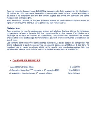 Dans ce contexte, les navires de BOURBON, innovants et à forte productivité, dont l’utilisation
fait baisser les coûts des clients, bénéficient d’un marché toujours porteur. Leur taux d’utilisation
est élevé et ils bénéficient d’un très bon accueil auprès des clients leur conférant une bonne
résistance en termes de prix.
Ainsi, la Division Offshore de BOURBON devrait réaliser en 2009 une croissance au moins en
ligne avec la moyenne attendue sur la période du plan Horizon 2012.
Division Vrac
Dans le secteur du vrac, la prudence des acteurs se traduit par des taux à terme de fret stables
qui permettent d’assurer la rentabilité des contrats établis sur les navires. L’annulation ou le
décalage de livraison de navires en construction, l’importance des démolitions de navires
anciens et la fin du déstockage de marchandises peuvent avoir une influence favorable sur les
taux à venir.
Les éléments dont nous avons connaissance aujourd’hui, à savoir besoins de transport de nos
clients industriels et part de nos navires en propriété donnés en affrètement à des tiers, ne
remettent pas en cause, au niveau atteint par le marché, une contribution positive, bien que
sensiblement réduite, de la Division Vrac à l’activité et aux résultats de BOURBON.
 CALENDRIER FINANCIER
- Assemblée Générale Mixte 3 juin 2009
- Information financière 2ème
trimestre et 1er
semestre 2009 10 août 2009
- Présentation des résultats du 1er
semestre 2009 26 août 2009
 