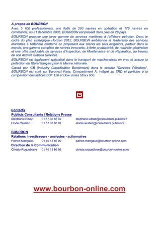 A propos de BOURBON
Avec 5 700 professionnels, une flotte de 293 navires en opération et 176 navires en
commande, au 31 décembre 2008, BOURBON est présent dans plus de 28 pays.
BOURBON propose une large gamme de services maritimes à l’offshore pétrolier. Dans le
cadre du plan stratégique Horizon 2012, BOURBON ambitionne le leadership des services
maritimes à l’offshore moderne en proposant aux clients les plus exigeants, partout dans le
monde, une gamme complète de navires innovants, à forte productivité, de nouvelle génération
et une offre modulable de services d’Inspection, de Maintenance et de Réparation, au travers
de son Activité Subsea Services.
BOURBON est également spécialisé dans le transport de marchandises en vrac et assure la
protection du littoral français pour la Marine nationale.
Classé par ICB (Industry Classification Benchmark) dans le secteur "Services Pétroliers",
BOURBON est coté sur Euronext Paris, Compartiment A, intégré au SRD et participe à la
composition des indices SBF 120 et Dow Jones Stoxx 600.
Contacts
Publicis Consultants / Relations Presse
Stéphanie Elbaz 01 57 32 85 92 stephanie.elbaz@consultants.publicis.fr
Elodie Woillez 01 57 32 86 97 elodie.woillez@consultants.publicis.fr
BOURBON
Relations investisseurs - analystes - actionnaires
Patrick Mangaud 01 40 13 86 09 patrick.mangaud@bourbon-online.com
Direction de la Communication
Christa Roqueblave 01 40 13 86 06 christa.roqueblave@bourbon-online.com
www.bourbon-online.com
 