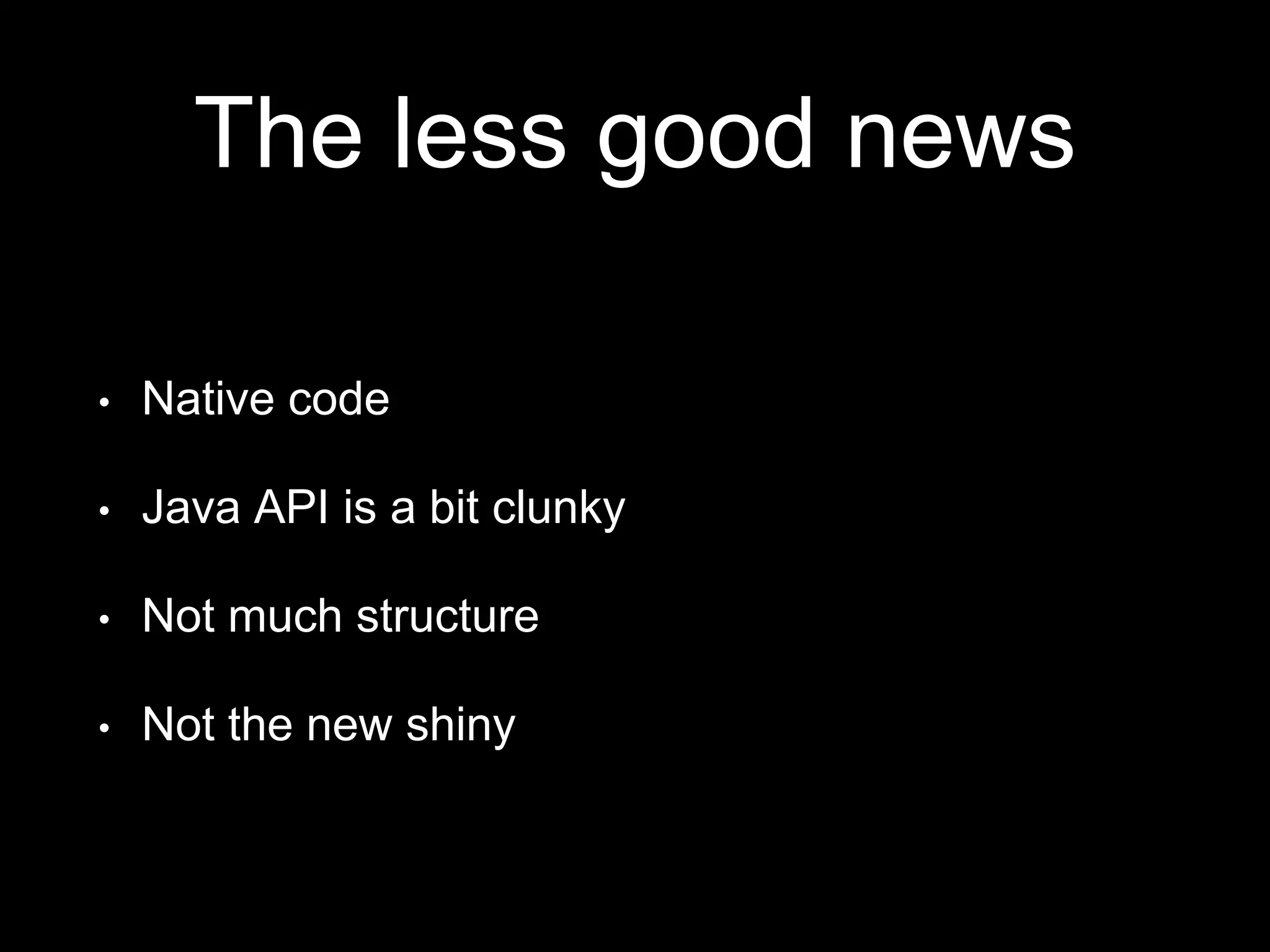The less good news
• Native code
• Java API is a bit clunky
• Not much structure
• Not the new shiny
 