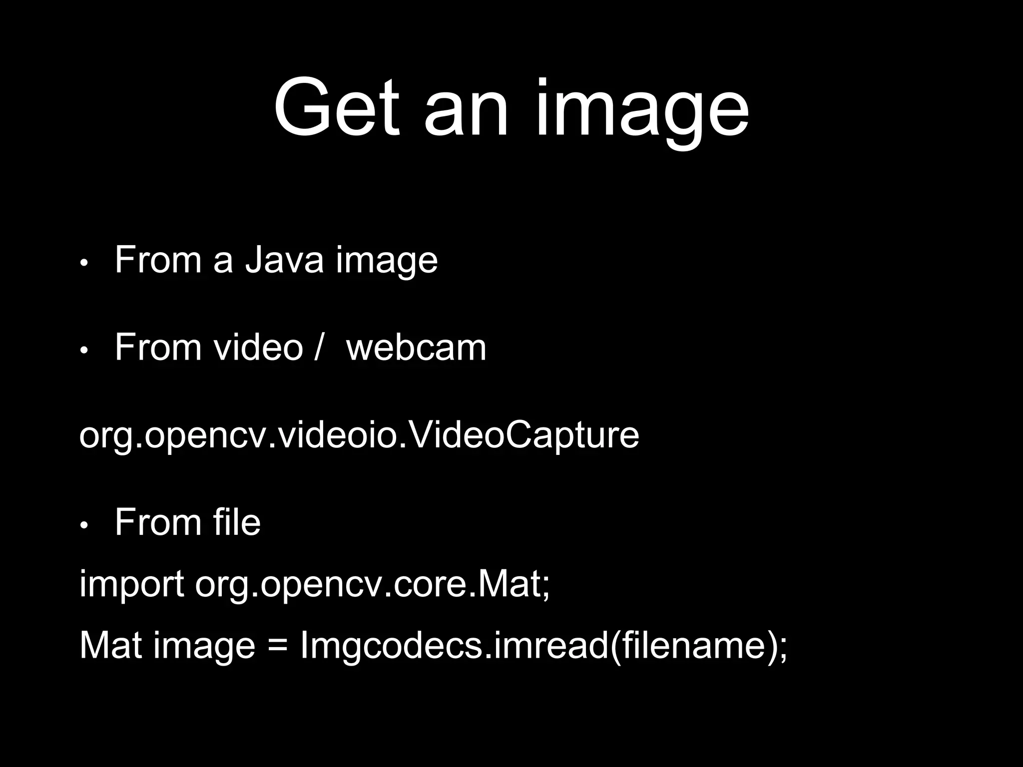 Get an image
• From a Java image
• From video / webcam
org.opencv.videoio.VideoCapture
• From file
import org.opencv.core.Mat;
Mat image = Imgcodecs.imread(filename);
 