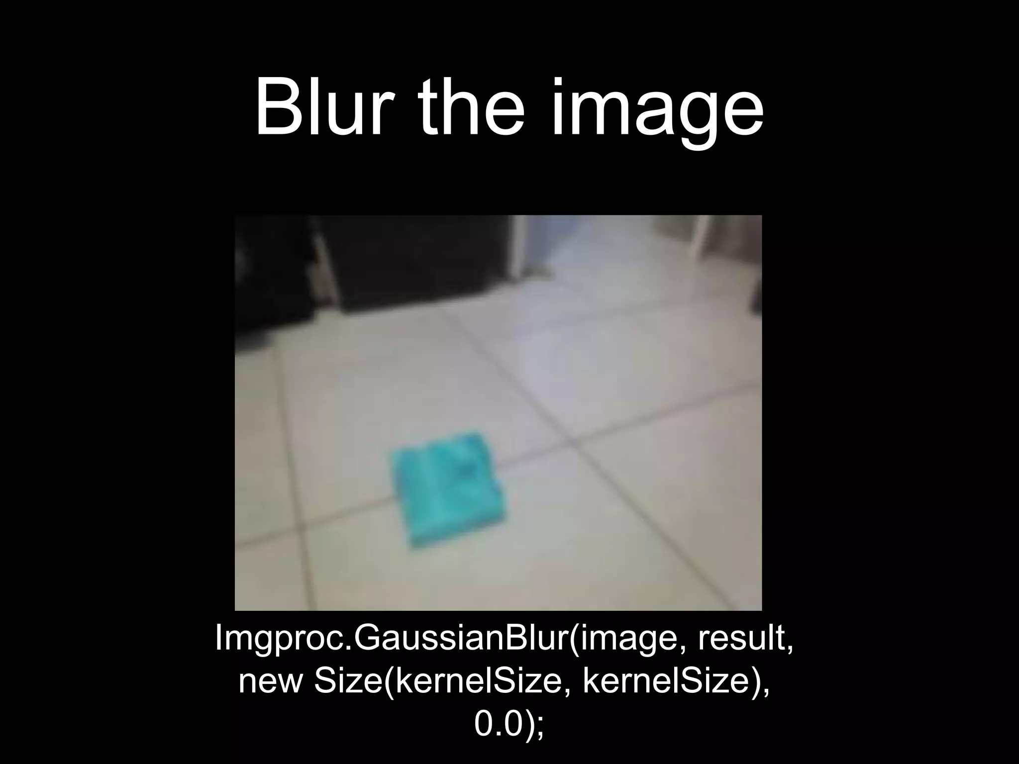 Blur the image
Imgproc.GaussianBlur(image, result,
new Size(kernelSize, kernelSize),
0.0);
 