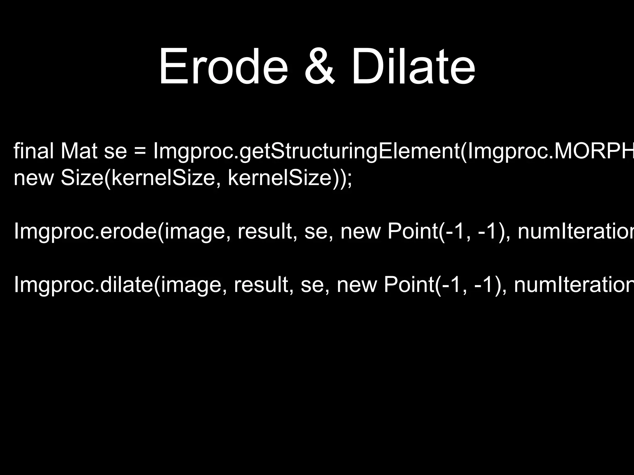 Erode & Dilate
final Mat se = Imgproc.getStructuringElement(Imgproc.MORPH
new Size(kernelSize, kernelSize));
Imgproc.erode(image, result, se, new Point(-1, -1), numIteration
Imgproc.dilate(image, result, se, new Point(-1, -1), numIteration
 