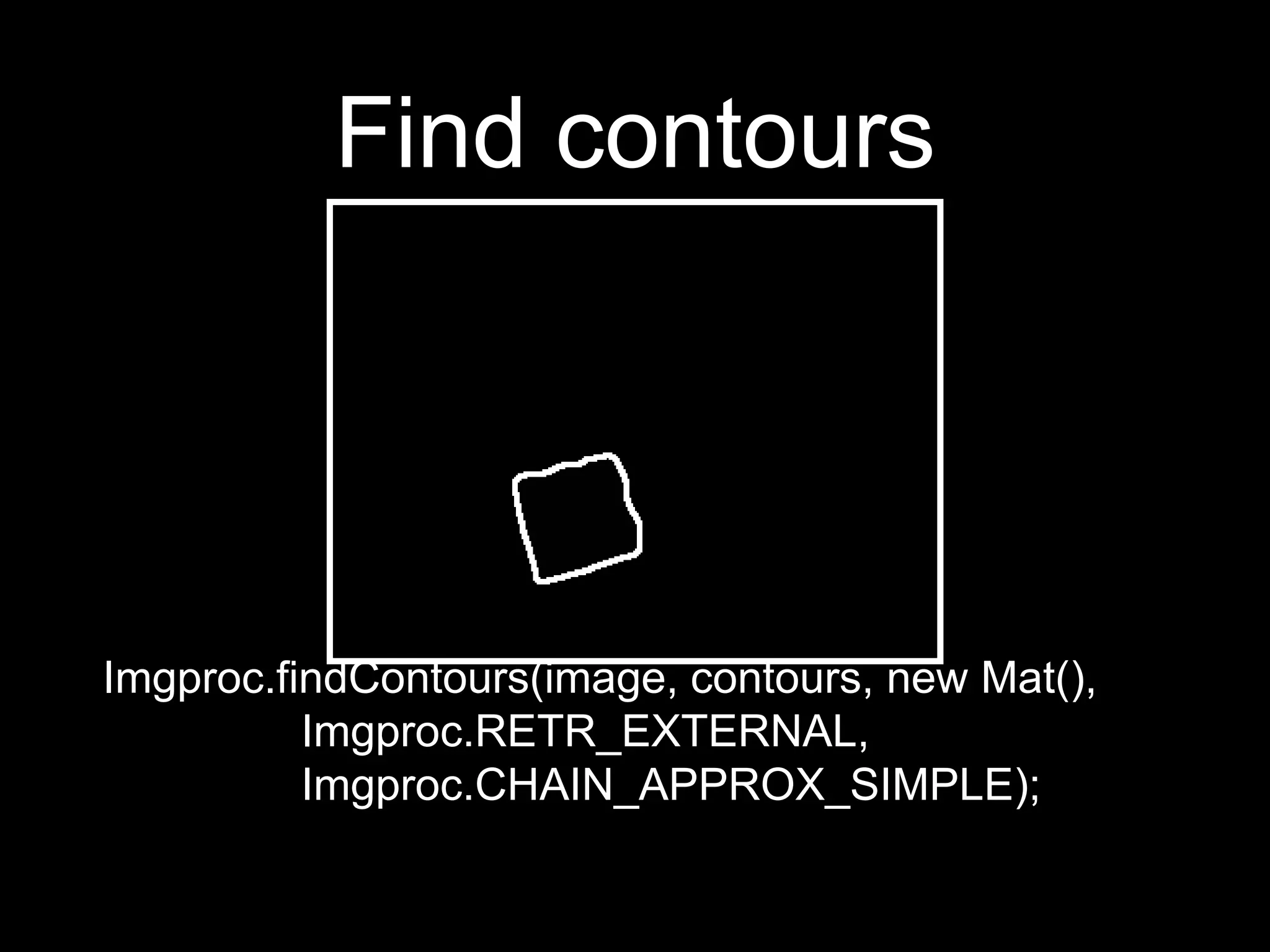 Find contours
Imgproc.findContours(image, contours, new Mat(),
Imgproc.RETR_EXTERNAL,
Imgproc.CHAIN_APPROX_SIMPLE);
 