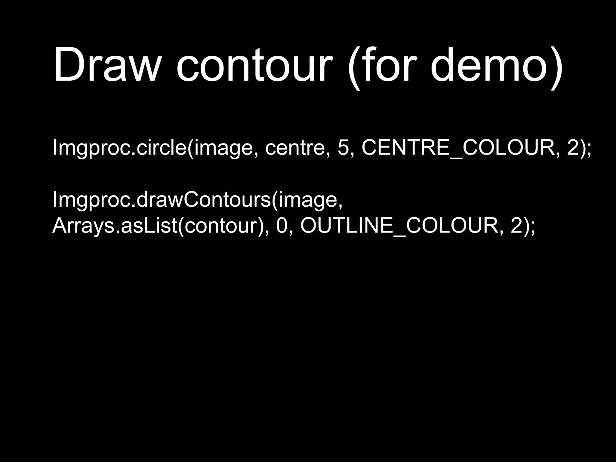Draw contour (for demo)
Imgproc.circle(image, centre, 5, CENTRE_COLOUR, 2);
Imgproc.drawContours(image,
Arrays.asList(contour), 0, OUTLINE_COLOUR, 2);
 