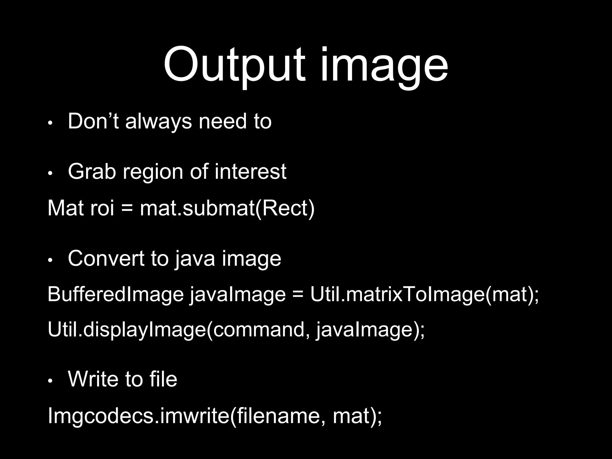 Output image
• Don’t always need to
• Grab region of interest
Mat roi = mat.submat(Rect)
• Convert to java image
BufferedImage javaImage = Util.matrixToImage(mat);
Util.displayImage(command, javaImage);
• Write to file
Imgcodecs.imwrite(filename, mat);
 