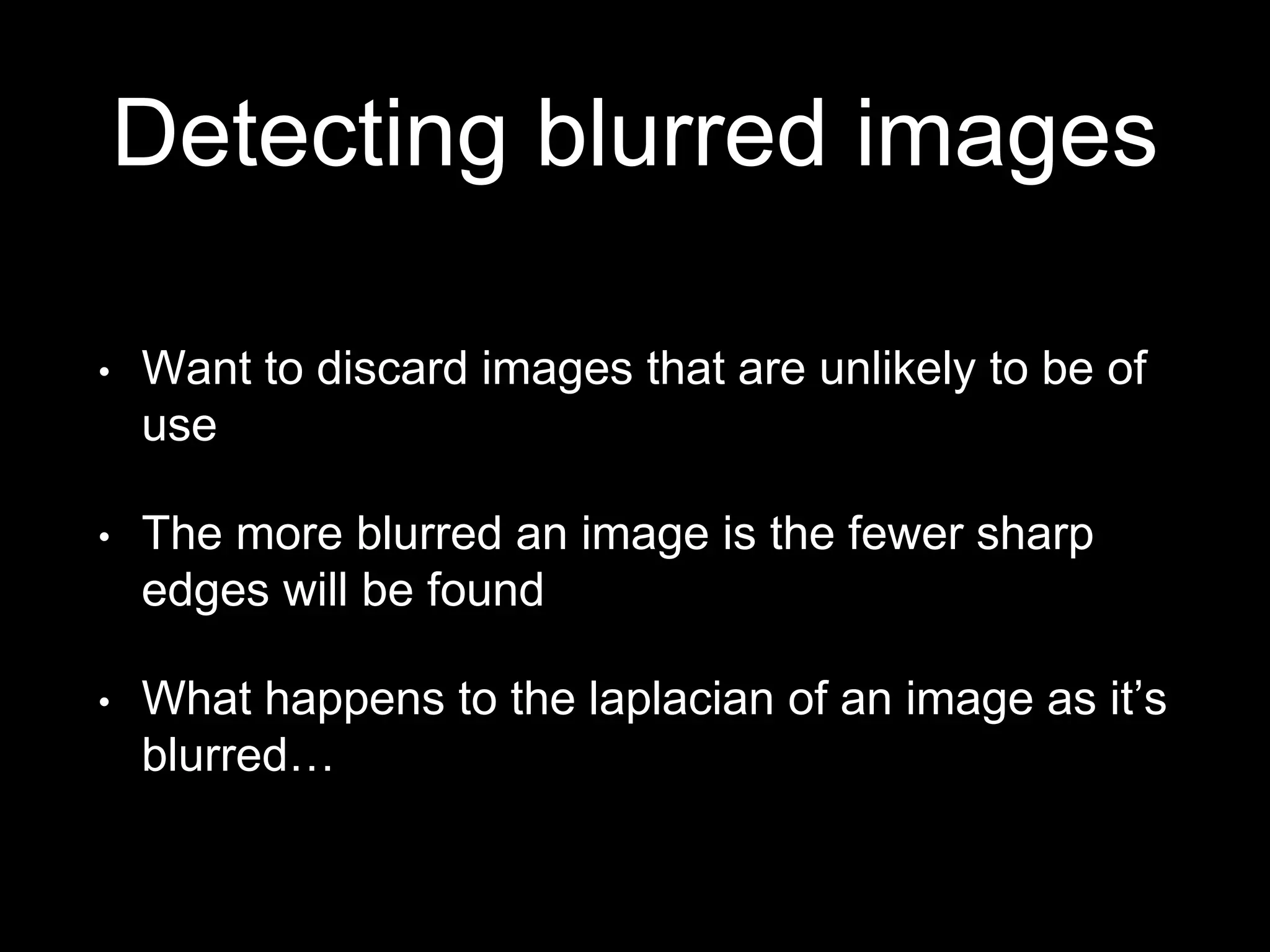 Detecting blurred images
• Want to discard images that are unlikely to be of
use
• The more blurred an image is the fewer sharp
edges will be found
• What happens to the laplacian of an image as it’s
blurred…
 