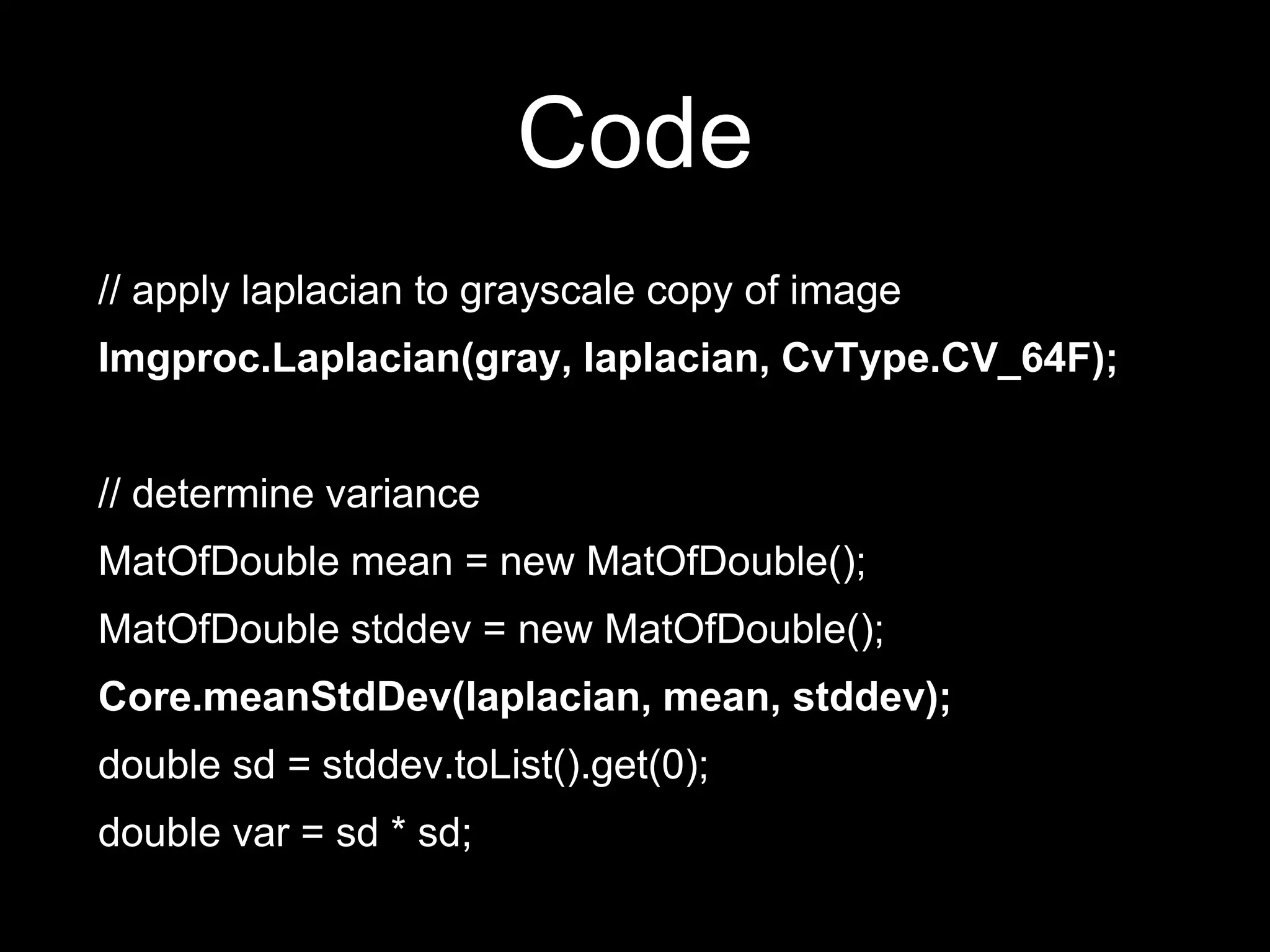 Code
// apply laplacian to grayscale copy of image
Imgproc.Laplacian(gray, laplacian, CvType.CV_64F);
// determine variance
MatOfDouble mean = new MatOfDouble();
MatOfDouble stddev = new MatOfDouble();
Core.meanStdDev(laplacian, mean, stddev);
double sd = stddev.toList().get(0);
double var = sd * sd;
 