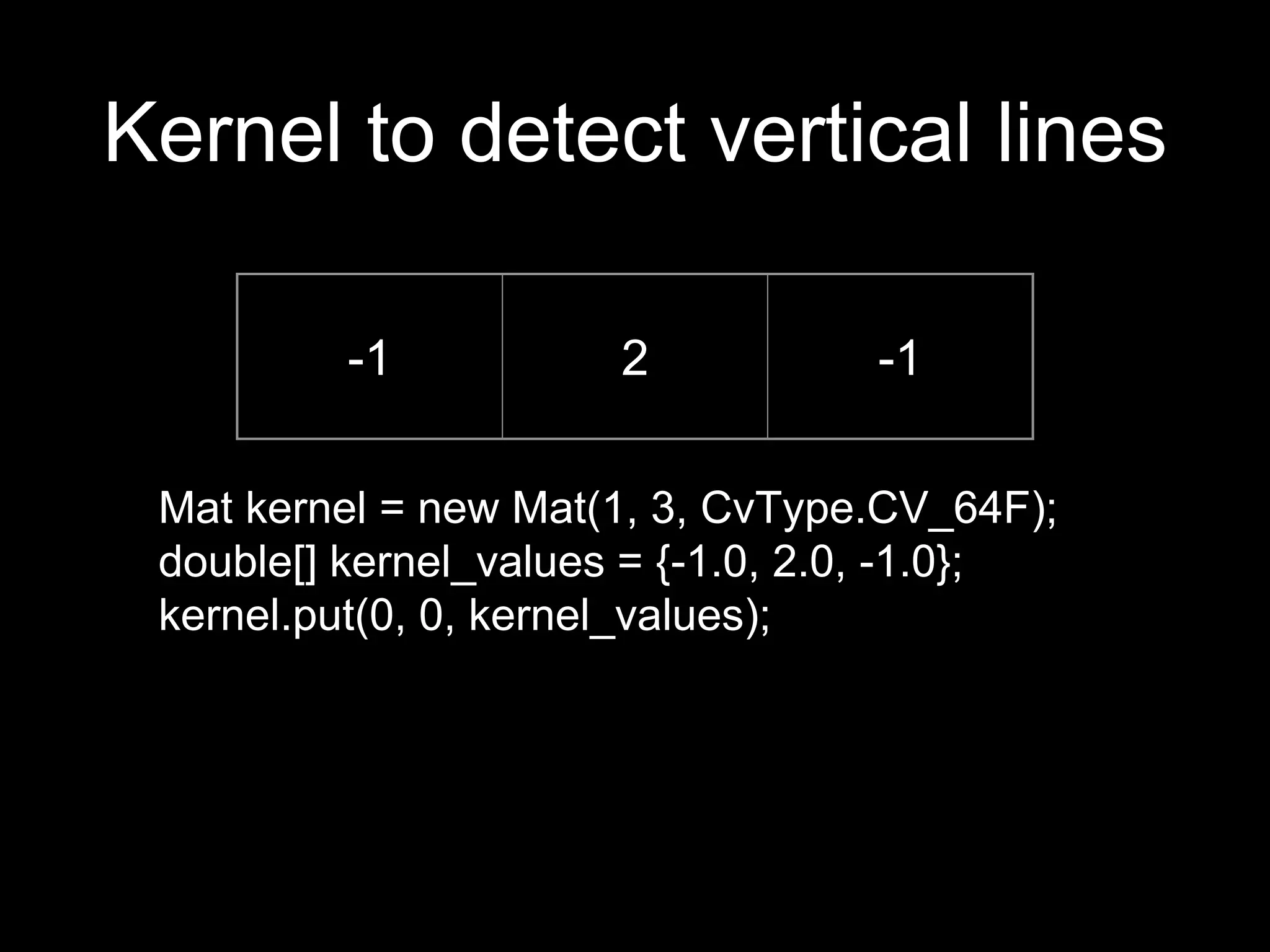 Kernel to detect vertical lines
-1 2 -1
Mat kernel = new Mat(1, 3, CvType.CV_64F);
double[] kernel_values = {-1.0, 2.0, -1.0};
kernel.put(0, 0, kernel_values);
 