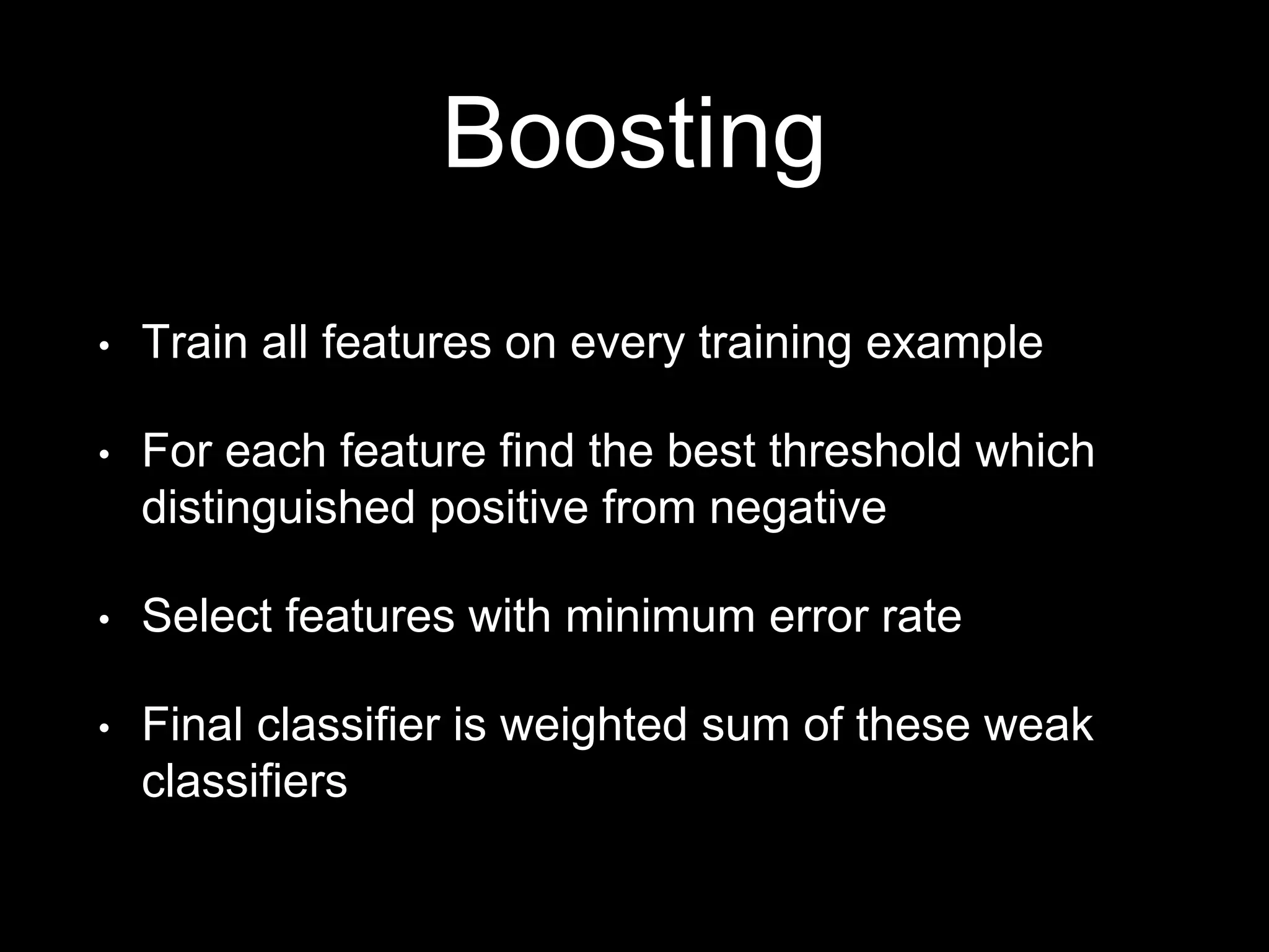 Boosting
• Train all features on every training example
• For each feature find the best threshold which
distinguished positive from negative
• Select features with minimum error rate
• Final classifier is weighted sum of these weak
classifiers
 