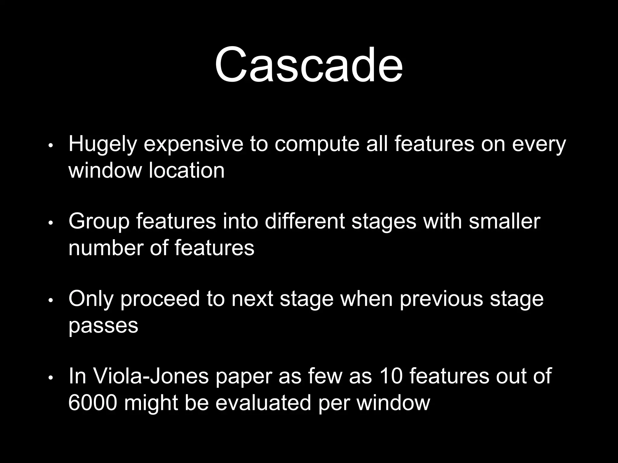 Cascade
• Hugely expensive to compute all features on every
window location
• Group features into different stages with smaller
number of features
• Only proceed to next stage when previous stage
passes
• In Viola-Jones paper as few as 10 features out of
6000 might be evaluated per window
 