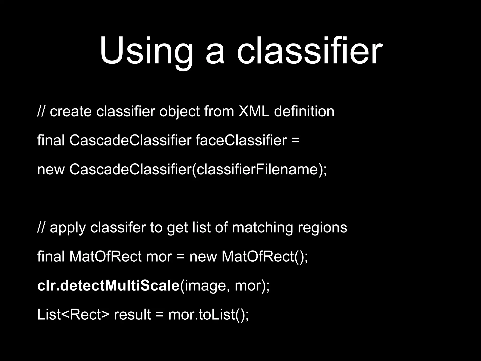 Using a classifier
// create classifier object from XML definition
final CascadeClassifier faceClassifier =
new CascadeClassifier(classifierFilename);
// apply classifer to get list of matching regions
final MatOfRect mor = new MatOfRect();
clr.detectMultiScale(image, mor);
List<Rect> result = mor.toList();
 