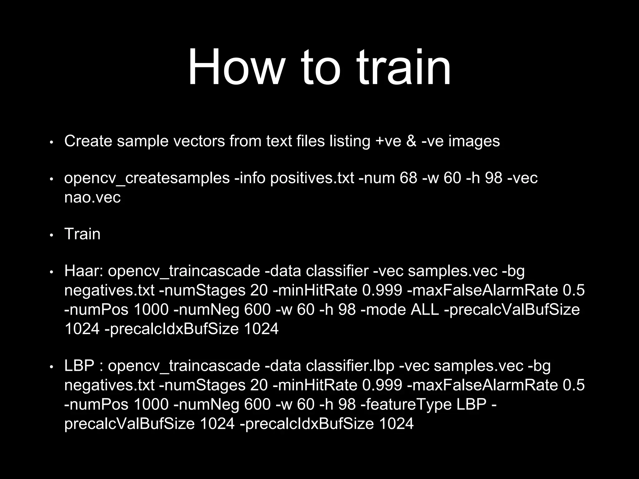 How to train
• Create sample vectors from text files listing +ve & -ve images
• opencv_createsamples -info positives.txt -num 68 -w 60 -h 98 -vec
nao.vec
• Train
• Haar: opencv_traincascade -data classifier -vec samples.vec -bg
negatives.txt -numStages 20 -minHitRate 0.999 -maxFalseAlarmRate 0.5
-numPos 1000 -numNeg 600 -w 60 -h 98 -mode ALL -precalcValBufSize
1024 -precalcIdxBufSize 1024
• LBP : opencv_traincascade -data classifier.lbp -vec samples.vec -bg
negatives.txt -numStages 20 -minHitRate 0.999 -maxFalseAlarmRate 0.5
-numPos 1000 -numNeg 600 -w 60 -h 98 -featureType LBP -
precalcValBufSize 1024 -precalcIdxBufSize 1024
 