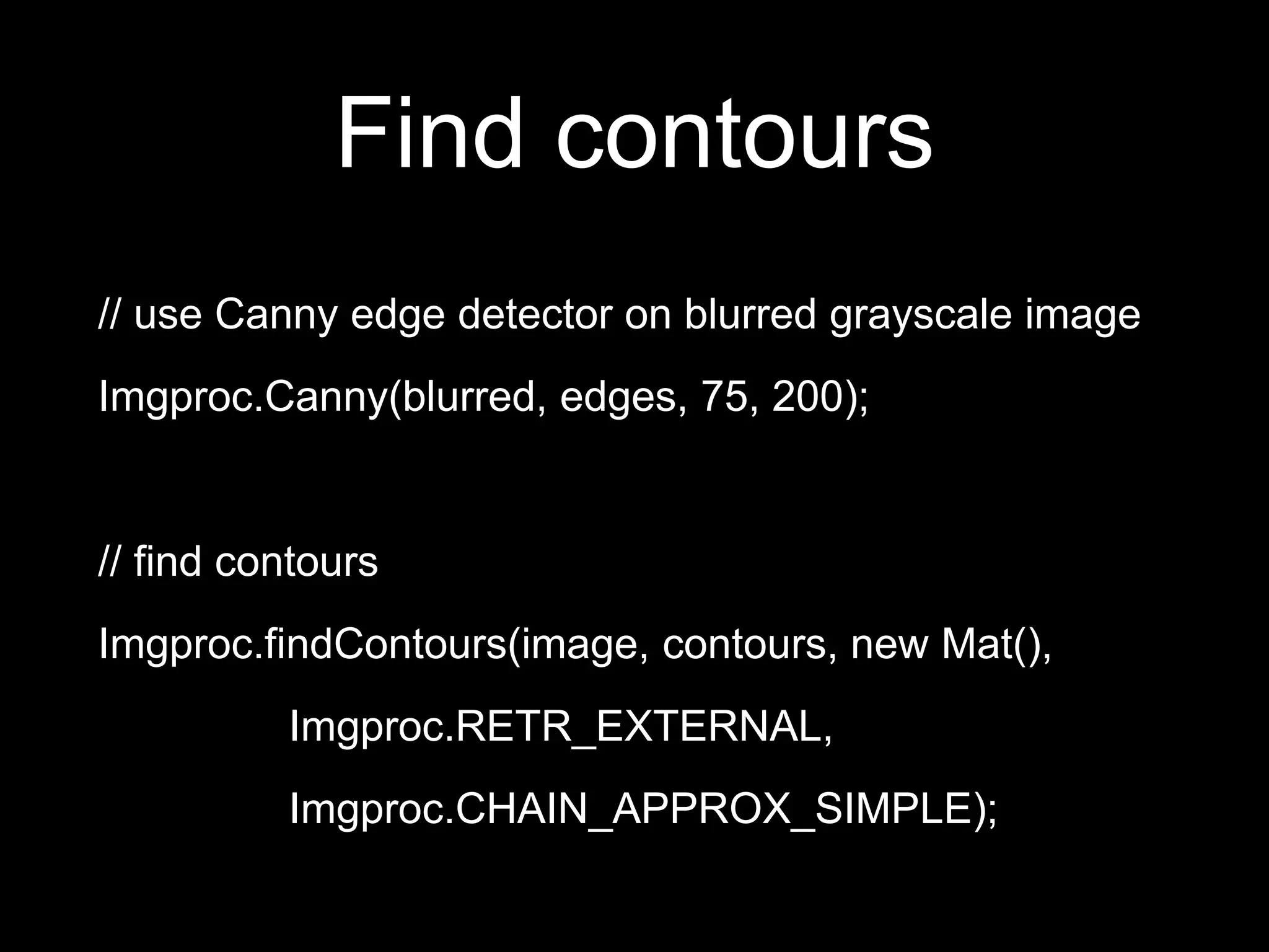 Find contours
// use Canny edge detector on blurred grayscale image
Imgproc.Canny(blurred, edges, 75, 200);
// find contours
Imgproc.findContours(image, contours, new Mat(),
Imgproc.RETR_EXTERNAL,
Imgproc.CHAIN_APPROX_SIMPLE);
 