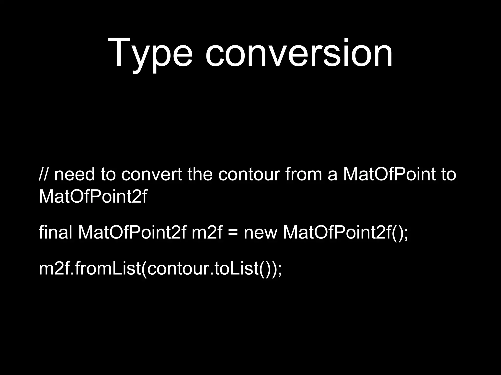 Type conversion
// need to convert the contour from a MatOfPoint to
MatOfPoint2f
final MatOfPoint2f m2f = new MatOfPoint2f();
m2f.fromList(contour.toList());
 