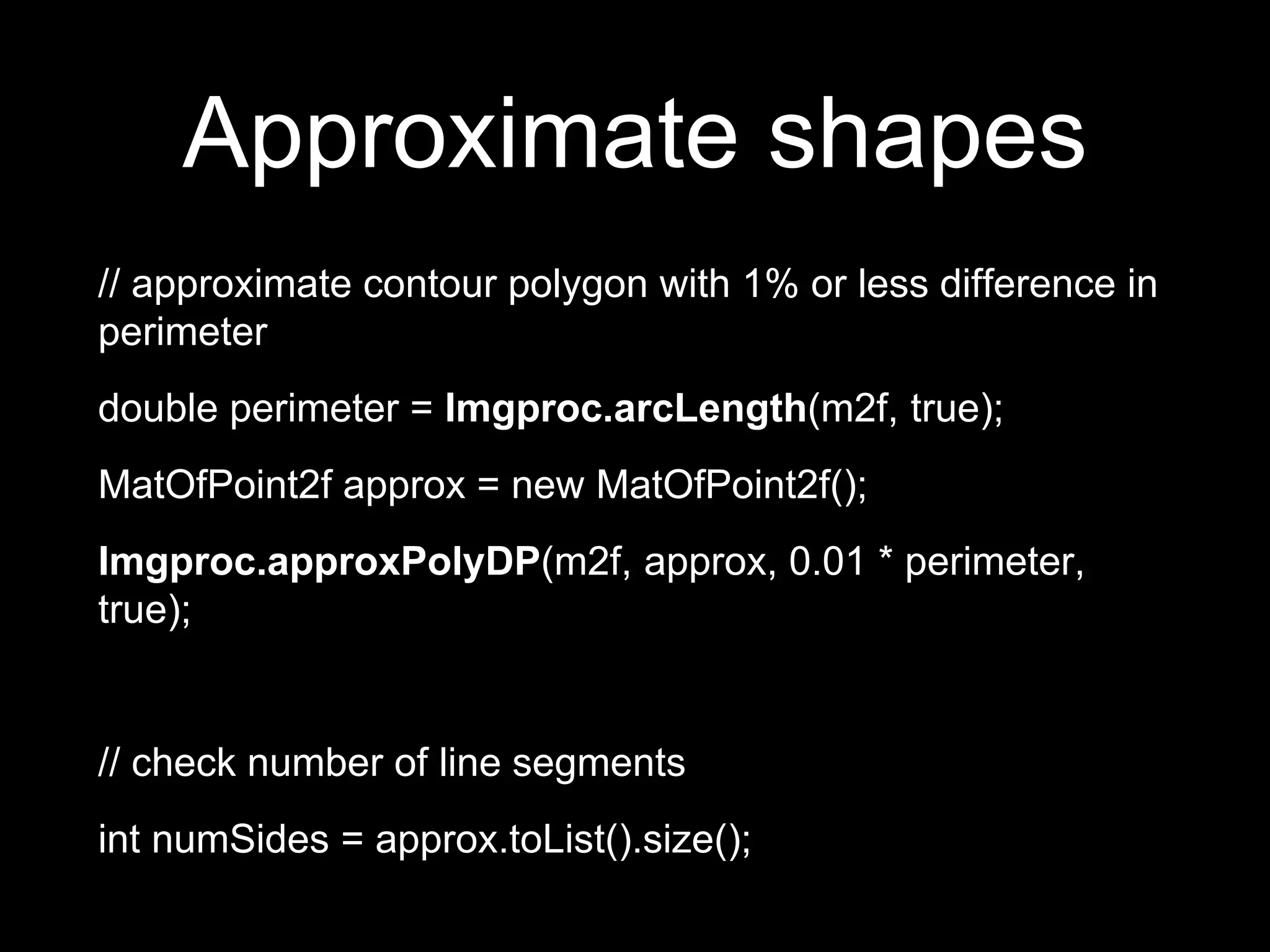 Approximate shapes
// approximate contour polygon with 1% or less difference in
perimeter
double perimeter = Imgproc.arcLength(m2f, true);
MatOfPoint2f approx = new MatOfPoint2f();
Imgproc.approxPolyDP(m2f, approx, 0.01 * perimeter,
true);
// check number of line segments
int numSides = approx.toList().size();
 