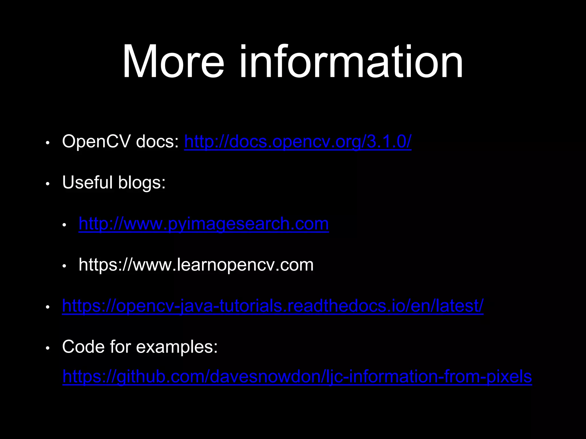 More information
• OpenCV docs: http://docs.opencv.org/3.1.0/
• Useful blogs:
• http://www.pyimagesearch.com
• https://www.learnopencv.com
• https://opencv-java-tutorials.readthedocs.io/en/latest/
• Code for examples:
https://github.com/davesnowdon/ljc-information-from-pixels
 