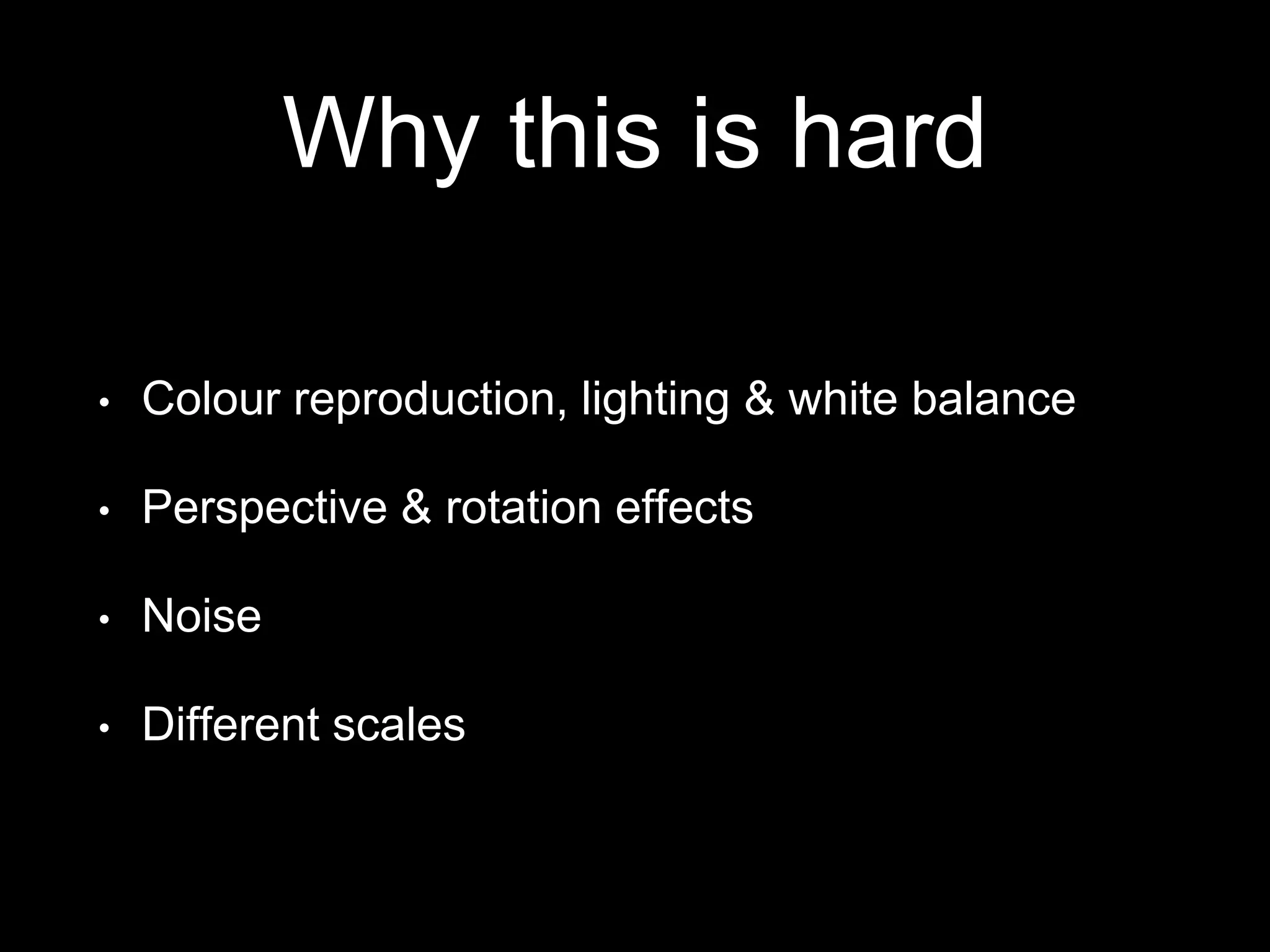 Why this is hard
• Colour reproduction, lighting & white balance
• Perspective & rotation effects
• Noise
• Different scales
 