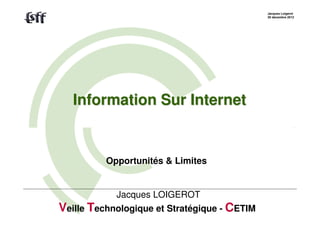 Jacques Loigerot
                                              20 décembre 2012




   Information Sur Internet


          Opportunités & Limites


            Jacques LOIGEROT
Veille Technologique et Stratégique - CETIM
 