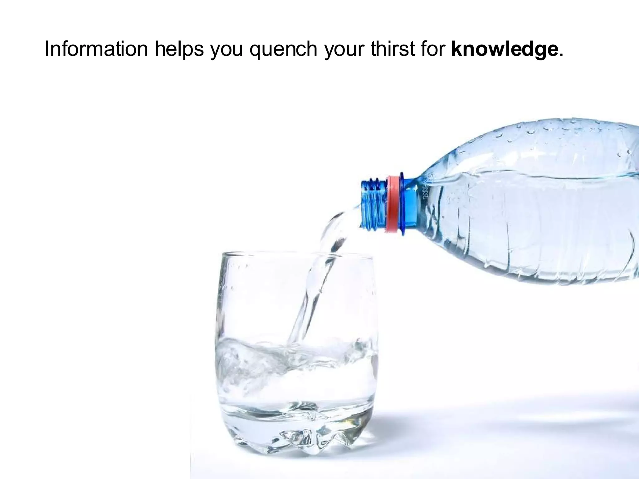 Information helps you quench your thirst for knowledge .