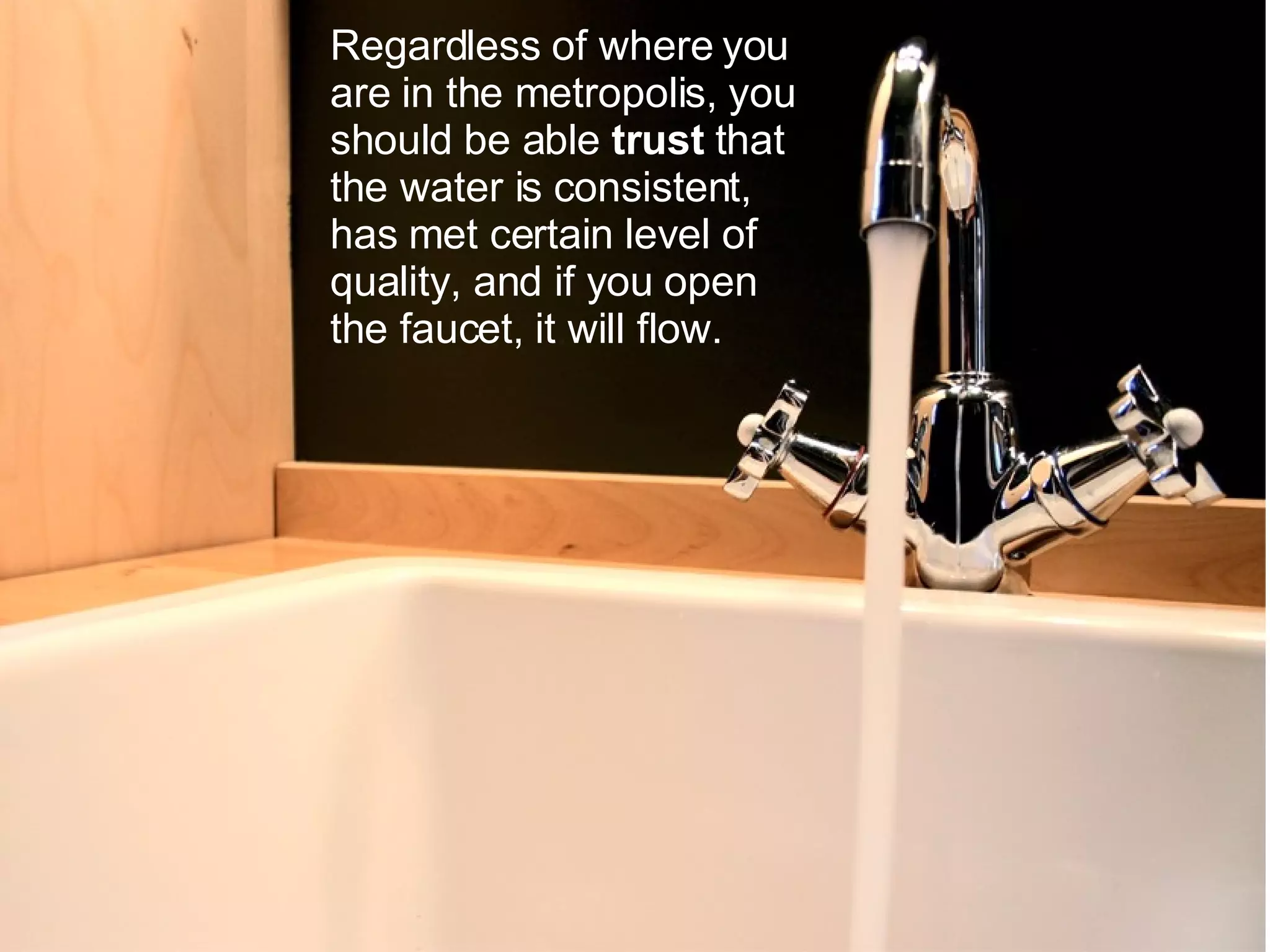 Regardless of where you are in the metropolis, you should be able trust that the water is consistent, has met certain level of quality, and if you open the faucet, it will flow.