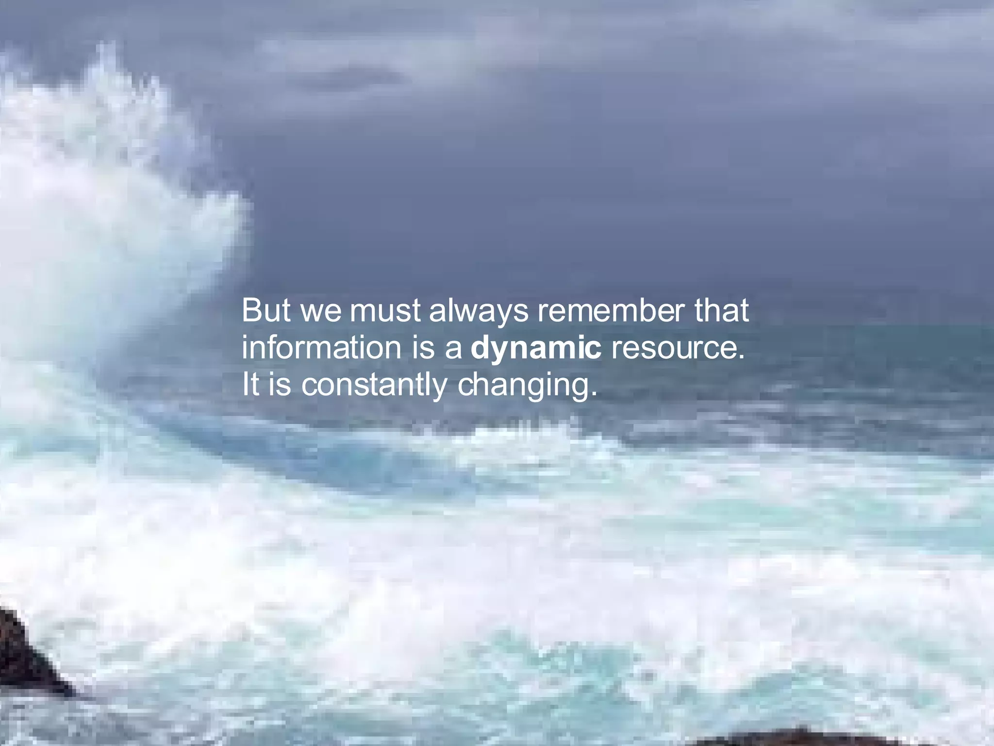 But we must always remember that information is a dynamic resource. It is constantly changing.