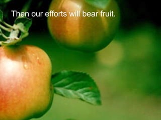 Then our efforts will bear fruit. 