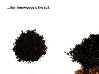 … then  knowledge  is like soil. 