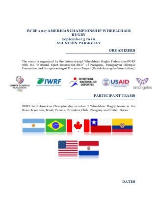 IWRF 2017 AMERICAS CHAMPIONSHIP
WHEELCHAIR RUGBY
September 3 to 10
ASUNCIÓN PARAGUAY
ORGANIZERS
The event is organized by the National Sport Secretariat of Paraguay (SND) and the
Paraguayan Olympic Committee. The event will be sanctioned as a Championship
event by the International Wheelchair Rugby Federation (IWRF). Financial support
is provided by the Maximus Project with the assistance of USAID and the Arcangeles
Foundation.
PARTICIPANT TEAMS
The IWRF 2017 Americas Championship will include ten Wheelchair Rugby
countries: Argentina, Brazil, Canada, Chile, Colombia, Ecuador, Paraguay, Peru,
United States and Uruguay
 
