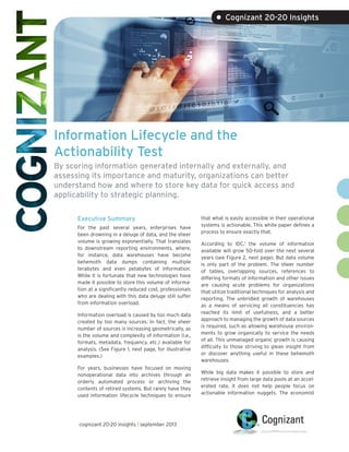 • Cognizant 20-20 Insights

Information Lifecycle and the
Actionability Test
By scoring information generated internally and externally, and
assessing its importance and maturity, organizations can better
understand how and where to store key data for quick access and
applicability to strategic planning.
Executive Summary
For the past several years, enterprises have
been drowning in a deluge of data, and the sheer
volume is growing exponentially. That translates
to downstream reporting environments, where,
for instance, data warehouses have become
behemoth data dumps containing multiple
terabytes and even petabytes of information.
While it is fortunate that new technologies have
made it possible to store this volume of information at a significantly reduced cost, professionals
who are dealing with this data deluge still suffer
from information overload.
Information overload is caused by too much data
created by too many sources. In fact, the sheer
number of sources is increasing geometrically, as
is the volume and complexity of information (i.e.,
formats, metadata, frequency, etc.) available for
analysis. (See Figure 1, next page, for illustrative
examples.)
For years, businesses have focused on moving
nonoperational data into archives through an
orderly automated process or archiving the
contents of retired systems. But rarely have they
used information lifecycle techniques to ensure

cognizant 20-20 insights | september 2013

that what is easily accessible in their operational
systems is actionable. This white paper defines a
process to ensure exactly that.
According to IDC,1 the volume of information
available will grow 50-fold over the next several
years (see Figure 2, next page). But data volume
is only part of the problem. The sheer number
of tables, overlapping sources, references to
differing formats of information and other issues
are causing acute problems for organizations
that utilize traditional techniques for analysis and
reporting. The unbridled growth of warehouses
as a means of servicing all constituencies has
reached its limit of usefulness, and a better
approach to managing the growth of data sources
is required, such as allowing warehouse environments to grow organically to service the needs
of all. This unmanaged organic growth is causing
difficulty to those striving to glean insight from
or discover anything useful in these behemoth
warehouses.
While big data makes it possible to store and
retrieve insight from large data pools at an accelerated rate, it does not help people focus on
actionable information nuggets. The economist

 