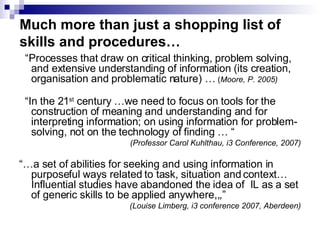 Much more than just a shopping list of skills and procedures… “ Processes that draw on critical thinking, problem solving, and extensive understanding of information (its creation, organisation and problematic nature) …  ( Moore, P. 2005) “ In the 21 st  century …we need to focus on tools for the construction of meaning and understanding and for interpreting information; on using information for problem-solving, not on the technology of finding … “ (Professor Carol Kuhlthau, i3 Conference, 2007) “… a set of abilities for seeking and using information in purposeful ways related to task, situation and context…Influential studies have abandoned the idea of  IL as a set of generic skills to be applied anywhere,,,” (Louise Limberg, i3 conference 2007, Aberdeen) 