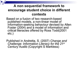 A non sequential framework to encourage student choice in different contexts Based on a fusion of two research-based published models, a non-linear model of information-seeking behaviour devised by Allen Foster (2004) and a model of information and critical literacies offered by Ross Todd(2001 etc.)  Published in Andretta, S. (2007)  Change and Challenge: Information Literacy for the 21 st  Century  Auslib (Copyright S Markless) 