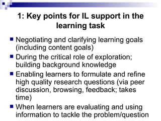 1: Key points for IL support in the learning task Negotiating and clarifying learning goals (including content goals) During the critical role of exploration; building background knowledge Enabling learners to formulate and refine high quality research questions (via peer discussion, browsing, feedback; takes time) When learners are evaluating and using information to tackle the problem/question 