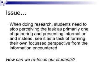 Issue… When doing research, students need to stop perceiving the task as primarily one of gathering and presenting information and instead, see it as a task of forming their own focussed perspective from the information encountered How can we re-focus our students? 