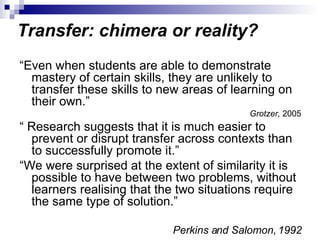Transfer: chimera or reality? “ Even when students are able to demonstrate mastery of certain skills, they are unlikely to transfer these skills to new areas of learning on their own.” Grotzer,  2005 “  Research suggests that it is much easier to prevent or disrupt transfer across contexts than to successfully promote it.” “ We were surprised at the extent of similarity it is possible to have between two problems, without learners realising that the two situations require the same type of solution.”  Perkins and Salomon, 1992 