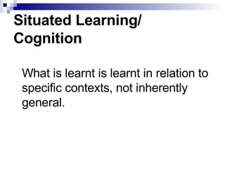 Situated Learning/ Cognition What is learnt is learnt in relation to specific contexts, not inherently general. 