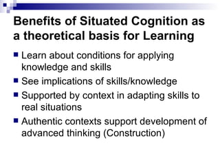 Benefits of Situated Cognition as a theoretical basis for Learning Learn about conditions for applying knowledge and skills See implications of skills/knowledge Supported by context in adapting skills to real situations Authentic contexts support development of advanced thinking (Construction) 