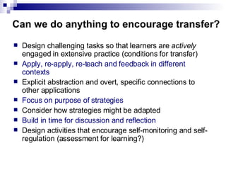 Can we do anything to encourage transfer? Design challenging tasks so that learners are  actively  engaged in extensive practice (conditions for transfer) Apply, re-apply, re-teach and feedback in different contexts Explicit abstraction and overt, specific connections to other applications Focus on purpose of strategies Consider how strategies might be adapted Build in time for discussion and reflection  Design activities that encourage self-monitoring and self-regulation (assessment for learning?) 