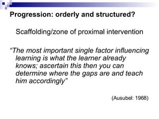 Progression: orderly and structured? Scaffolding/zone of proximal intervention “ The most important single factor influencing learning is what the learner already knows; ascertain this then you can determine where the gaps are and teach him accordingly”     (Ausubel: 1968)   