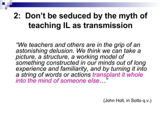 2:  Don’t be seduced by the myth of teaching IL as transmission “ We teachers and others are in the grip of an astonishing delusion. We think we can take a picture, a structure, a working model of something constructed in our minds out of long experience and familiarity, and by turning it into a string of words or actions  transplant it whole into the mind of someone else …” (John Holt, in Sotto q.v.) 