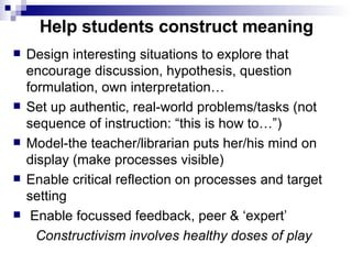 Help students construct meaning Design interesting situations to explore that encourage discussion, hypothesis, question formulation, own interpretation…  Set up authentic, real-world problems/tasks (not sequence of instruction: “this is how to…”) Model-the teacher/librarian puts her/his mind on display (make processes visible) Enable critical reflection on processes and target setting Enable focussed feedback, peer & ‘expert’  Constructivism involves healthy doses of play 