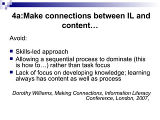 4a:Make connections between IL and content… Avoid: Skills-led approach Allowing a sequential process to dominate (this is how to…) rather than task focus Lack of focus on developing knowledge; learning always has content as well as process Dorothy Williams, Making Connections, Information Literacy Conference, London, 2007,  